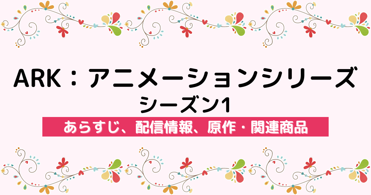 アニメ『ARK：アニメーションシリーズ シーズン1』のあらすじ、配信サービス、原作・関連商品